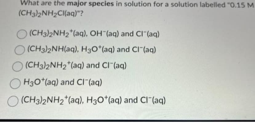 What are the major species in solution for a solution labelled "0.15 M
(CH3)2NH2Cl(aq)"?
(CH3)2NH2 (aq), OH (aq) and Cl¯(aq)
O(CH3)2NH(aq), H3O+ (aq) and Cl(aq)
O(CH3)2NH2 (aq) and Cl-(aq)
H3O+ (aq) and Cl¯(aq)
O (CH3)2NH₂ (aq), H3O+ (aq) and Cl(aq)