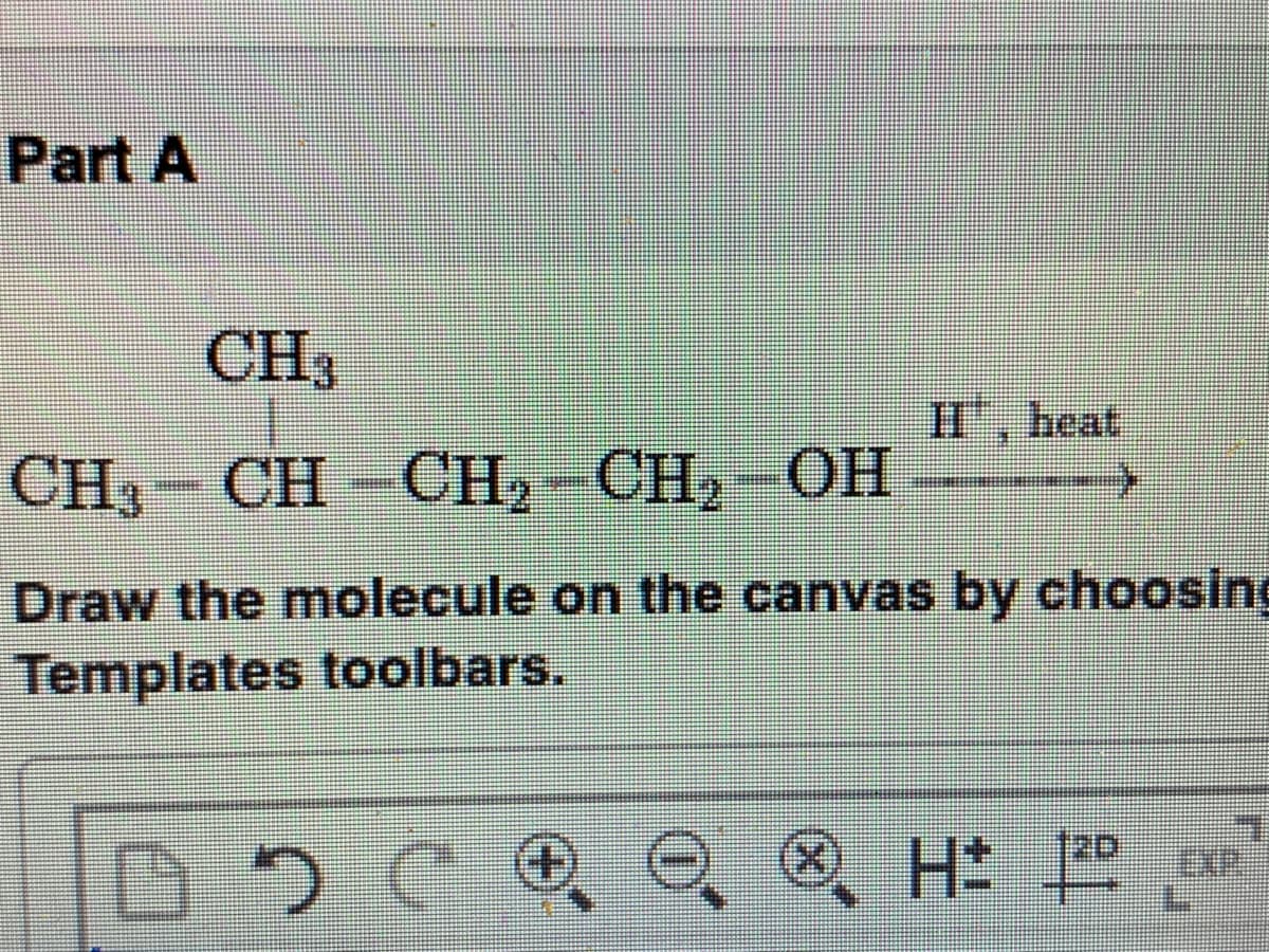 Part A
CH3
H, heat
CH3- CH-CH2-CH2-OH
Draw the molecule on the canvas by choosing
Templates toolbars.
O. ®, H:
