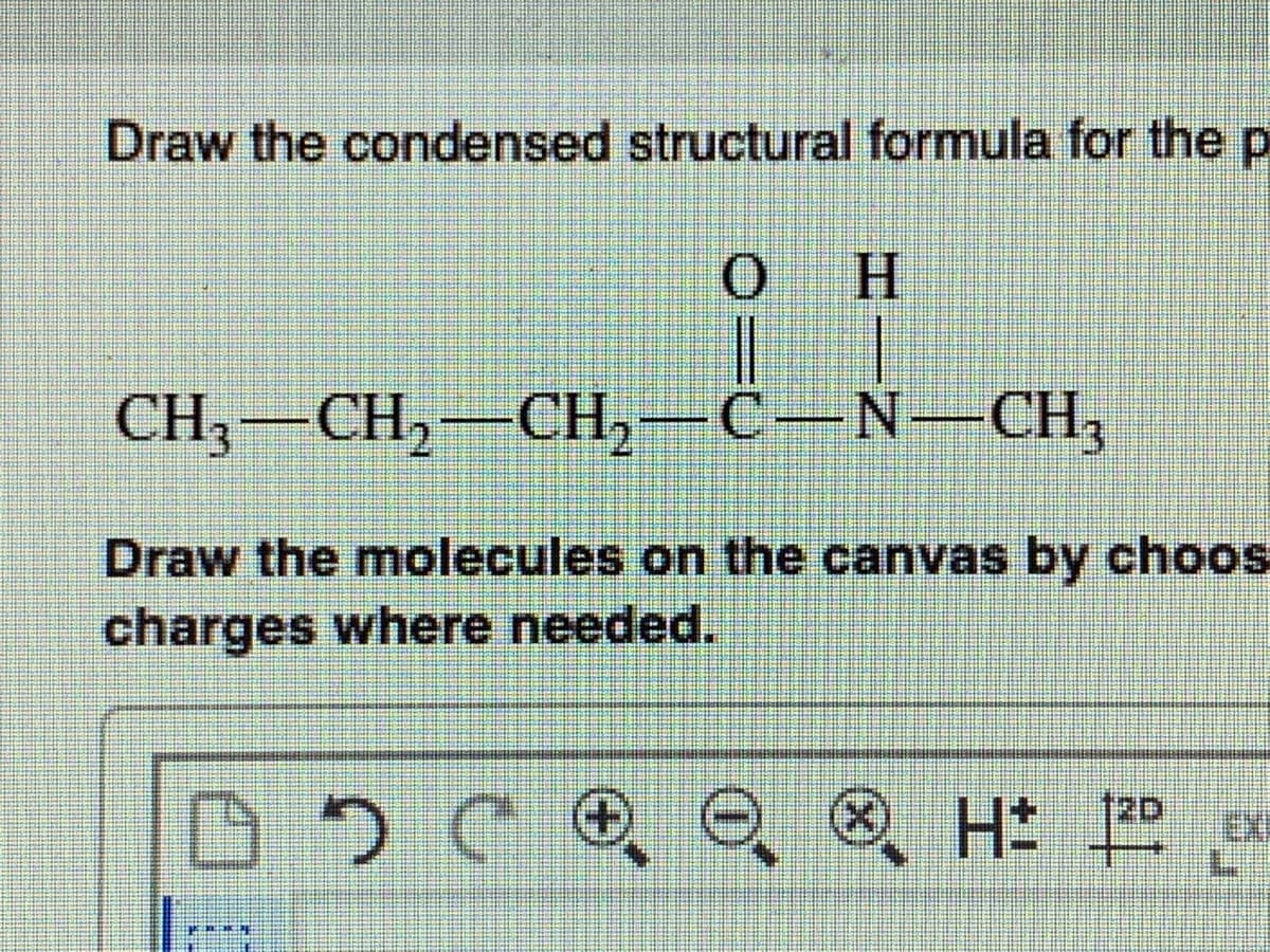 Draw the condensed structural formula for the p
H.
CH — CH, — Сн, — С— N—CHн,
-
Draw the molecules on the canvas by choos
charges where needed.
