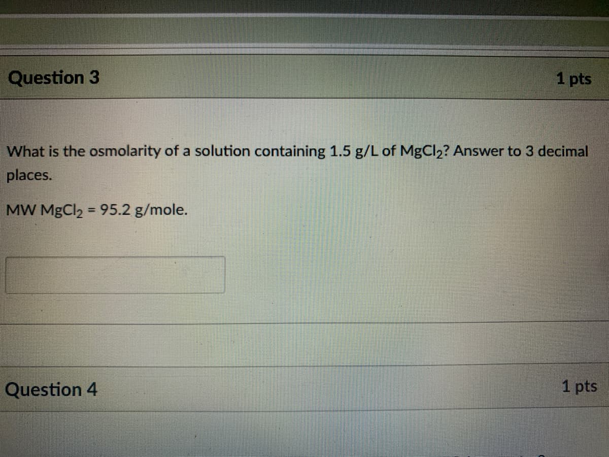 Question 3
1 pts
What is the osmolarity of a solution containing 1.5 g/L of MgCl2? Answer to 3 decimal
places.
MW MgCl2 = 95.2 g/mole.
Question 4
1 pts
