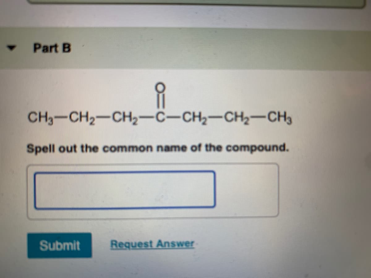 Part B
CH3-CH2-CH2-C-CH2-CH2-CH3
Spell out the common name of the compound.
Submit
Request AnsSwer
