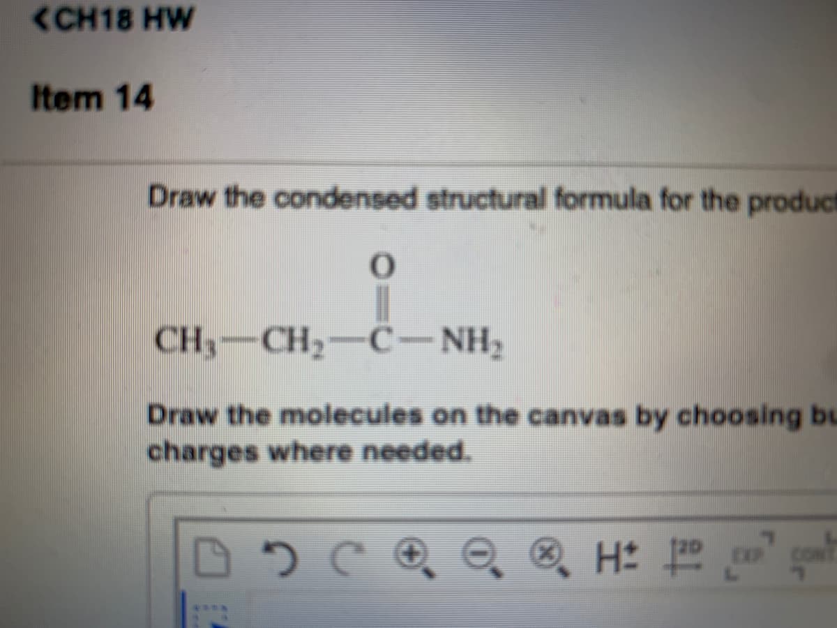 <CH18 HW
Item 14
Draw the condensed structural formula for the product
CH,-CH,-C- NH,
Draw the molecules on the canvas by choosing bu
charges where needed.
®, H:
CON
