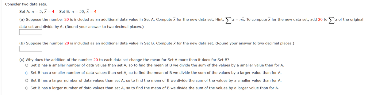 Consider two data sets.
Set A: n = 5; x = 4
Set B: n = 50; x = 4
Σ
Σ
x = nx. To compute x for the new data set, add 20 to
x of the original
(a) Suppose the number 20 is included as an additional data value in Set A. Compute x for the new data set. Hint:
data set and divide by 6. (Round your answer to two decimal places.)
(b) Suppose the number 20 is included as an additional data value in Set B. Compute x for the new data set. (Round your answer to two decimal places.)
(c) Why does the addition of the number 20 to each data set change the mean for Set A more than it does for Set B?
O Set B has a smaller number of data values than set A, so to find the mean of B we divide the sum of the values by a smaller value than for A.
O Set B has a smaller number of data values than set A, so to find the mean of B we divide the sum of the values by a larger value than for A.
O Set B has a larger number of data values than set A, so to find the mean of B we divide the sum of the values by a smaller value than for A.
O Set B has a larger number of data values than set A, so to find the mean of B we divide the sum of the values by a larger value than for A.
