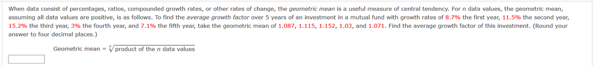 When data consist of percentages, ratios, compounded growth rates, or other rates of change, the geometric mean is a useful measure of central tendency. For n data values, the geometric mean,
assuming all data values are positive, is as follows. To find the average growth factor over 5 years of an investment in a mutual fund with growth rates of 8.7% the first year, 11.5% the second year,
15.2% the third year, 3% the fourth year, and 7.1% the fifth year, take the geometric mean of 1.087, 1.115, 1.152, 1.03, and 1.071. Find the average growth factor of this investment. (Round your
answer to four decimal places.)
Geometric mean = V product of the n data values
