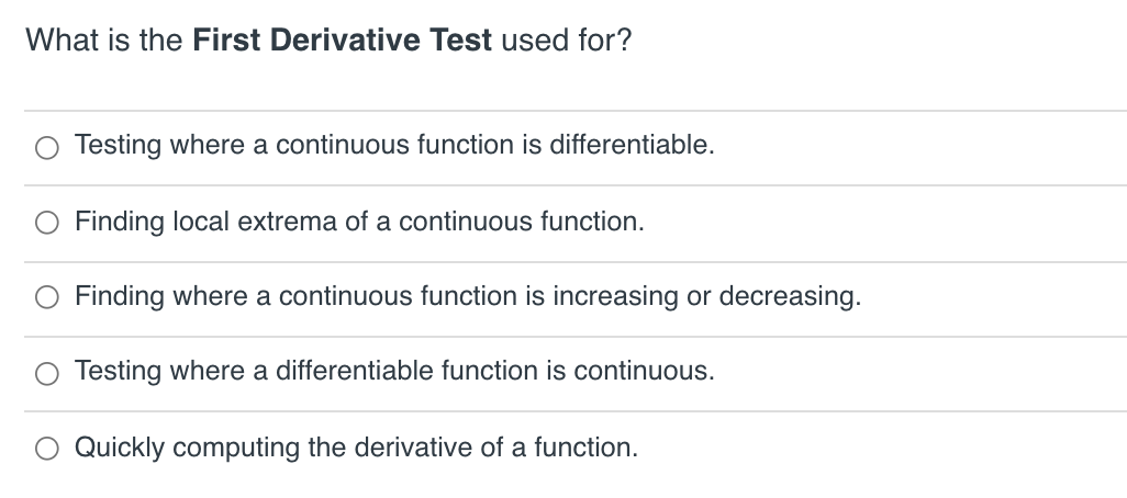 What is the First Derivative Test used for?
Testing where a continuous function is differentiable.
O Finding local extrema of a continuous function.
Finding where a continuous function is increasing or decreasing.
O Testing where a differentiable function is continuous.
Quickly computing the derivative of a function.
