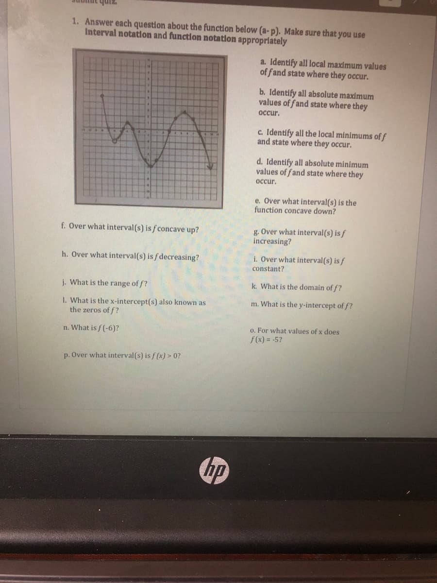 zinh
1. Answer each question about the function below (a-p). Make sure that you use
Interval notation and function notation approprlately
a. Identify all local maximum values
of fand state where they occur.
b. Identify all absolute maximum
values of fand state where they
occur.
c. Identify all the local minimums of f
and state where they occur.
d. Identify all absolute minimum
values of fand state where they
occur.
e. Over what interval(s) is the
function concave down?
f. Over what interval(s) is f concave up?
g. Over what interval(s) is f
increasing?
h. Over what interval(s) is fdecreasing?
i. Over what interval(s) is f
constant?
j. What is the range of f?
k. What is the domain of f?
m. What is the y-intercept of f?
1. What is the x-intercept(s) also known as
the zeros of f?
o. For what values of x does
f(x) = -5?
n. What is f(-6)?
p. Over what interval(s) is f (x) > 0?
