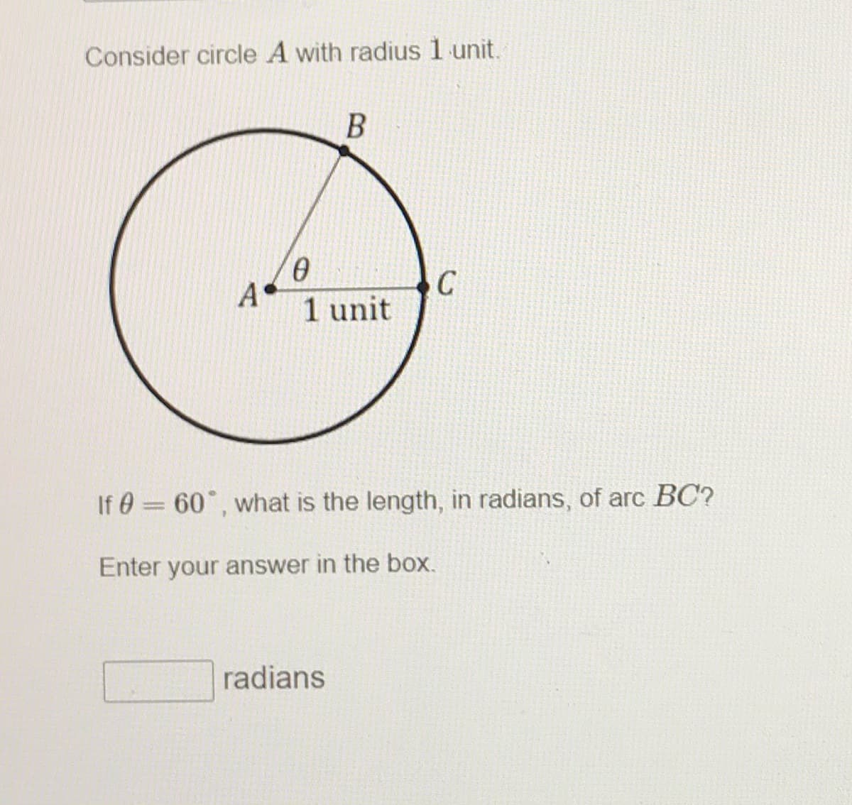Consider circle A with radius 1 unit.
A
1 unit
If 0 = 60°, what is the length, in radians, of arc BC?
Enter your answer in the box.
radians
