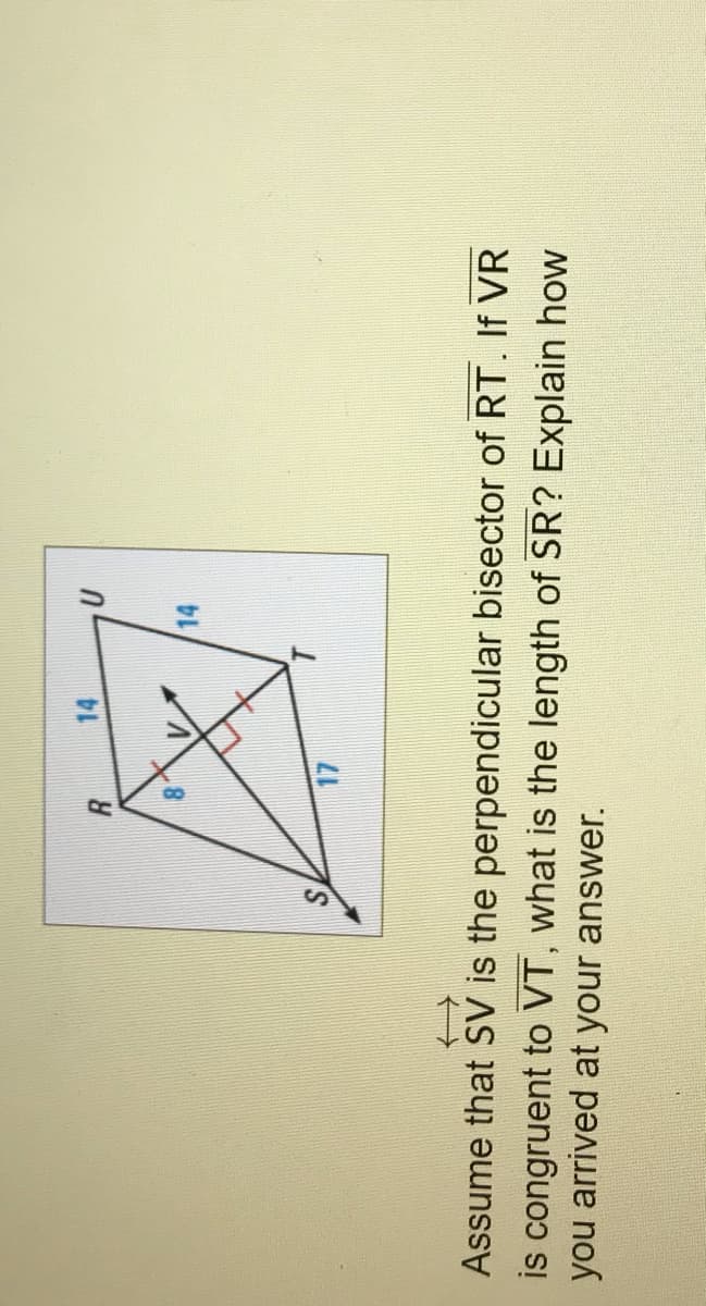 88
14
14
S.
Assume that SV is the perpendicular bisector of RT. If VR
is congruent to VT, what is the length of SR? Explain how
you arrived at your answer.
