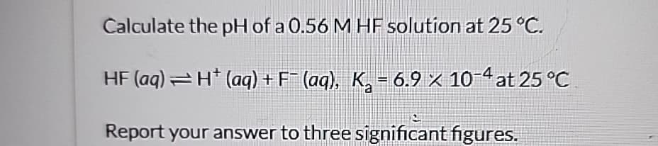Calculate the pH of a 0.56 M HF solution at 25 °C.
HF (aq) = H* (aq) + F¯ (aq), K₂ = 6.9 × 10-4 at 25 °C
Report your answer to three significant figures.
