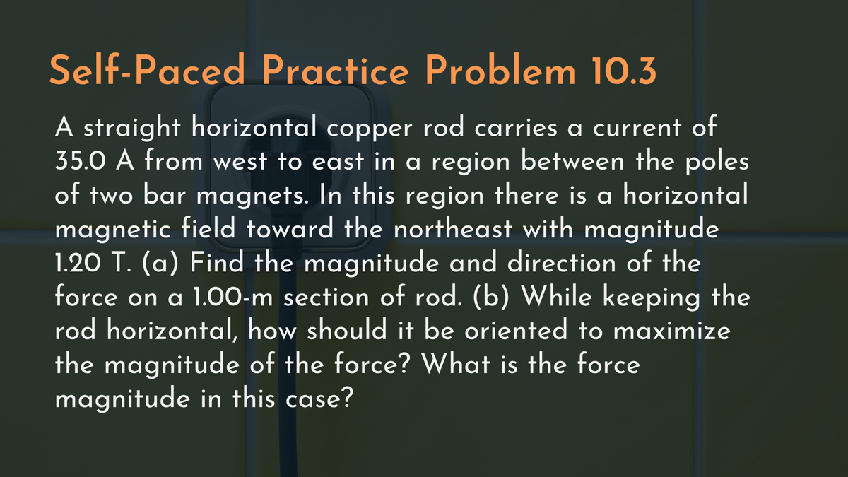 Self-Paced Practice Problem 10.3
A straight horizontal copper rod carries a current of
35.0 A from west to east in a region between the poles
of two bar magnets. In this region there is a horizontal
magnetic field toward the northeast with magnitude
1.20 T. (a) Find the magnitude and direction of the
force on a 1.00-m section of rod. (b) While keeping the
rod horizontal, how should it be oriented to maximize
the magnitude of the force? What is the force
magnitude in this case?
