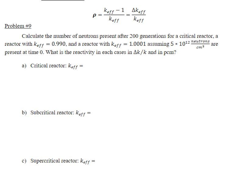 keff -1Akeff
keff
keff
Problem #9
Calculate the number of neutrons present after 200 generations for a critical reactor, a
reactor with keff = 0.990, and a reactor with keff = 1.0001 assuming 5 * 1012 neutrons
present at time 0. What is the reactivity in each cases in Ak/k and in pem?
are
cm3
a) Critical reactor: keff =
b) Subcritical reactor: keff
c) Supercritical reactor: keff =
