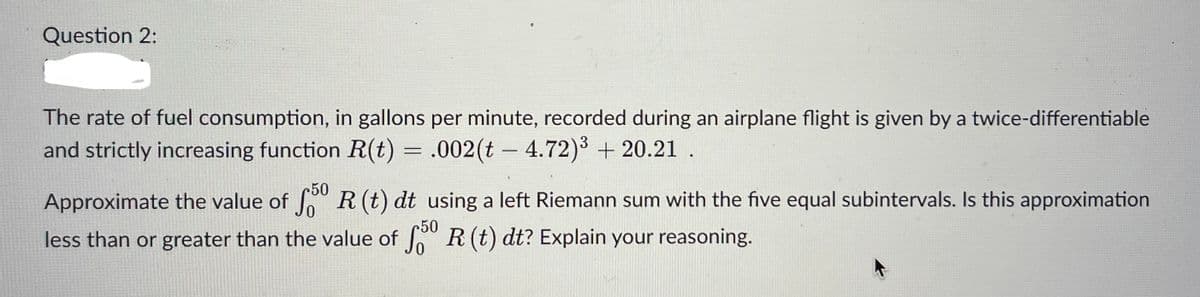 Question 2:
The rate of fuel consumption, in gallons per minute, recorded during an airplane flight is given by a twice-differentiable
and strictly increasing function R(t) = .002(t – 4.72)³ + 20.21 .
Approximate the value of 50 R (t) dt using a left Riemann sum with the five equal subintervals. Is this approximation
less than or greater than the value of 50 R (t) dt? Explain your reasoning.