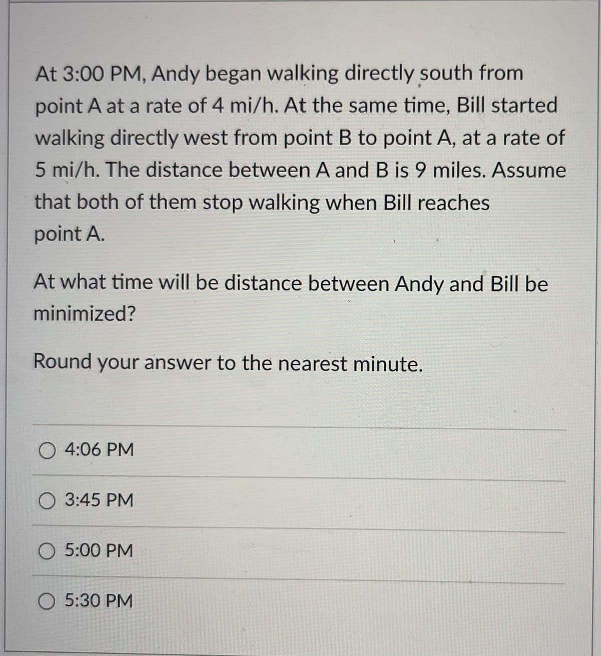 At 3:00 PM, Andy began walking directly south from
point A at a rate of 4 mi/h. At the same time, Bill started
walking directly west from point B to point A, at a rate of
5 mi/h. The distance between A and B is 9 miles. Assume
that both of them stop walking when Bill reaches
point A.
At what time will be distance between Andy and Bill be
minimized?
Round your answer to the nearest minute.
O 4:06 PM
O 3:45 PM
O 5:00 PM
O 5:30 PM
