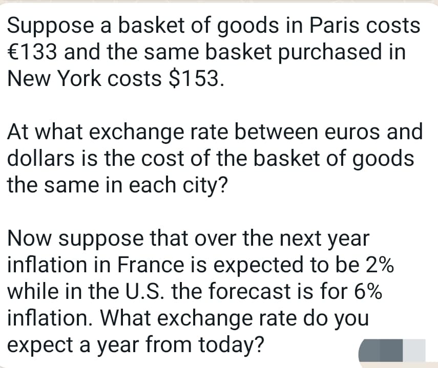 Suppose a basket of goods in Paris costs
€133 and the same basket purchased in
New York costs $153.
At what exchange rate between euros and
dollars is the cost of the basket of goods
the same in each city?
Now suppose that over the next year
inflation in France is expected to be 2%
while in the U.S. the forecast is for 6%
inflation. What exchange rate do you
expect a year from today?