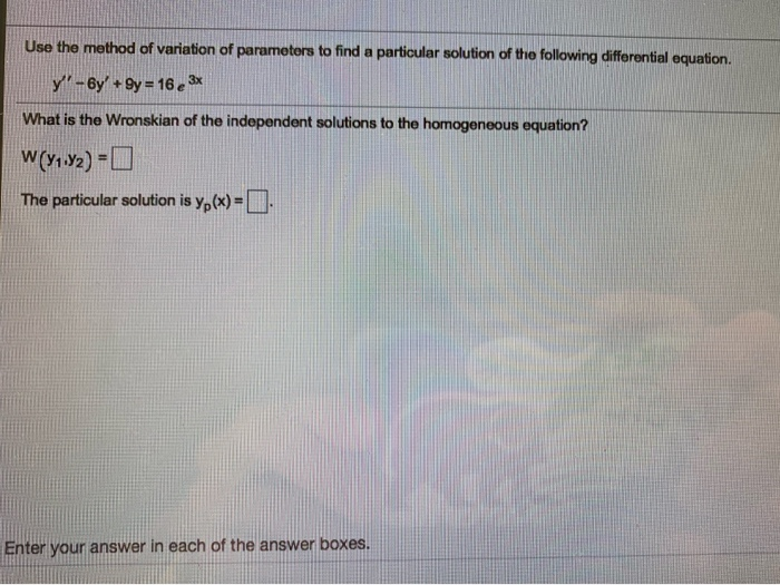 Use the method of variation of parameters to find a particular solution of the following differential equation.
y-6y' +9y 16e 3*
What is the Wronskian of the independent solutions to the homogeneous equation?
The particular solution is y, (x) =
Enter your answer in each of the answer boxes.
