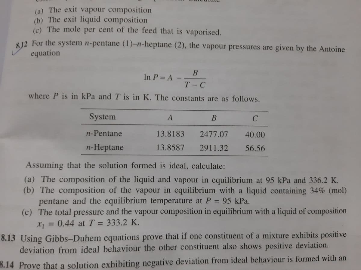 (a) The exit vapour composition
(b) The exit liquid composition
(c) The mole per cent of the feed that is vaporised.
8 12 For the system n-pentane (1)-n-heptane (2), the vapour pressures are given by the Antoine
equation
B
In P = A -
Т-С
where P is in kPa and T is in K. The constants are as follows.
System
C
n-Pentane
13.8183
2477.07
40.00
n-Heptane
13.8587
2911.32
56.56
Assuming that the solution formed is ideal, calculate:
(a) The composition of the liquid and vapour in equilibrium at 95 kPa and 336.2 K.
(b) The composition of the vapour in equilibrium with a liquid containing 34% (mol)
pentane and the equilibrium temperature at P = 95 kPa.
(c) The total pressure and the vapour composition in equilibrium with a liquid of composition
%3D
X = 0.44 at T = 333.2 K.
%3D
8.13 Using Gibbs-Duhem equations prove that if one constituent of a mixture exhibits positive
deviation from ideal behaviour the other constituent also shows positive deviation.
8.14 Prove that a solution exhibiting negative deviation from ideal behaviour is formed with an
