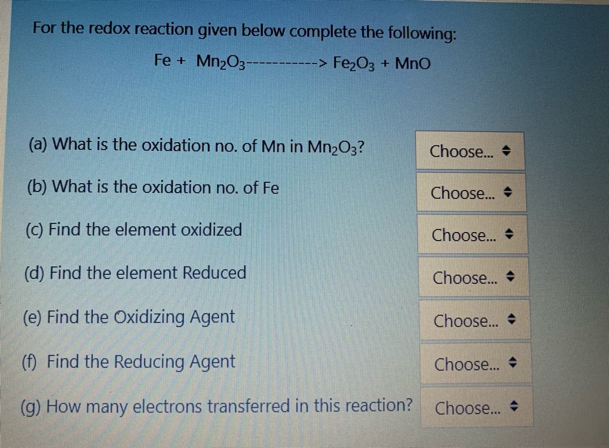 For the redox reaction given below complete the following:
Fe + Mn2O3-----------> Fe2O3 + MnO
(a) What is the oxidation no. of Mn in Mn2O3?
Choose.. +
(b) What is the oxidation no. of Fe
Choose..
(C) Find the element oxidized
Choose..
(d) Find the element Reduced
Choose.. +
(e) Find the Oxidizing Agent
Choose.
(f) Find the Reducing Agent
Choose..
(g) How many electrons transferred in this reaction?
Choose..
