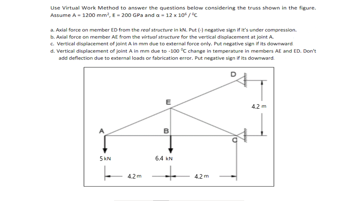 Use Virtual Work Method to answer the questions below considering the truss shown in the figure.
Assume A = 1200 mm?, E = 200 GPa and a = 12 x 106 / °C
a. Axial force on member ED from the real structure in kN. Put (-) negative sign if it's under compression.
b. Axial force on member AE from the virtual structure for the vertical displacement at joint A.
c. Vertical displacement of joint A in mm due to external force only. Put negative sign if its downward.
d. Vertical displacement of joint A in mm due to -100 °C change in temperature in members AE and ED. Don't
add deflection due to external loads or fabrication error. Put negative sign if its downward.
E
4.2 m
A
B
5 kN
6.4 kN
to
4.2 m
4.2 m
