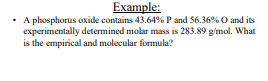 Example:
• A phosphorus oxide contains 43.64% P and 56.36% O and its
experimentally determined molar mass is 283.89 g/mol. What
is the empirical and molecular formula?
