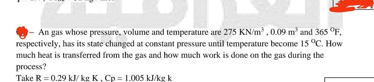 An gas whose pressure, volume and temperature are 275 KN/m³, 0.09 m³ and 365 °F,
respectively, has its state changed at constant pressure until temperature become 15 °C. How
much heat is transferred from the gas and how much work is done on the gas during the
process?
Take R = 0.29 kJ/ kg K, Cp = 1.005 kJ/kg k