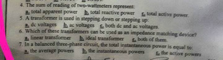 4. The sum of reading of two-wattmeters represent:
b. total reactive power
a. total apparent power
total active power,
5. A transformer is used in stepping down or stepping up:
a. de voltages b. ac voltages c. both de and ac voltages.
6. Which of these transformers can be used as an impedance matching device!
a. linear transformer b. ideal transformer & both of them.
7. In a balanced three-phase circuit, the total instantaneous power is equal to:
a. the average powers
b. the instantaneous powers & the active powers