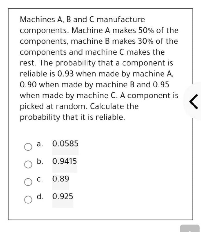Machines A, B and C manufacture
components. Machine A makes 50% of the
components, machine B makes 30% of the
components and machine C makes the
rest. The probability that a component is
reliable is 0.93 when made by machine A,
0.90 when made by machine B and 0.95
when made by machine C. A component is
picked at random. Calculate the
probability that it is reliable.
a.
0.0585
O b. 0.9415
C.
0.89
O
0.925
O d.