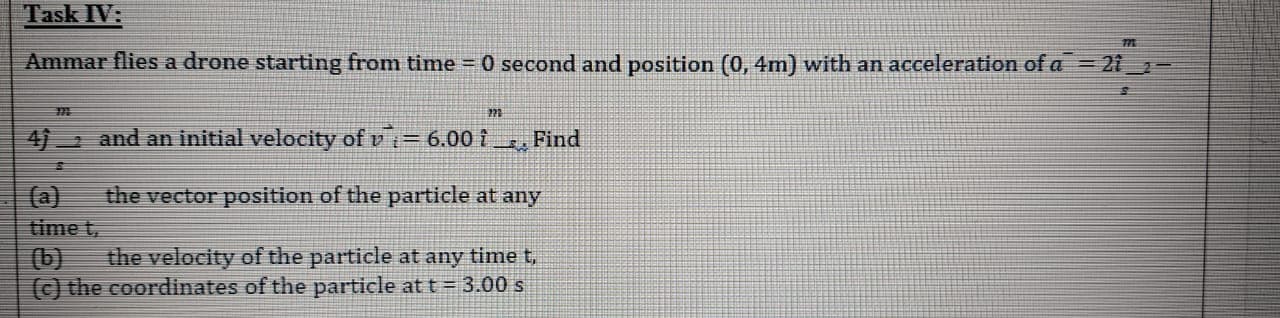 Ammar flies a drone starting from time 0 second and position (0, 4m) with an acceleration of a = 21_-
4) and an initial velocity of v i= 6.00 i _. Find
(a)
time t,
(b)
(c) the coordinates of the particle at t = 3.00 s
the vector position of the particle at any
the velocity of the particle at any time t,
