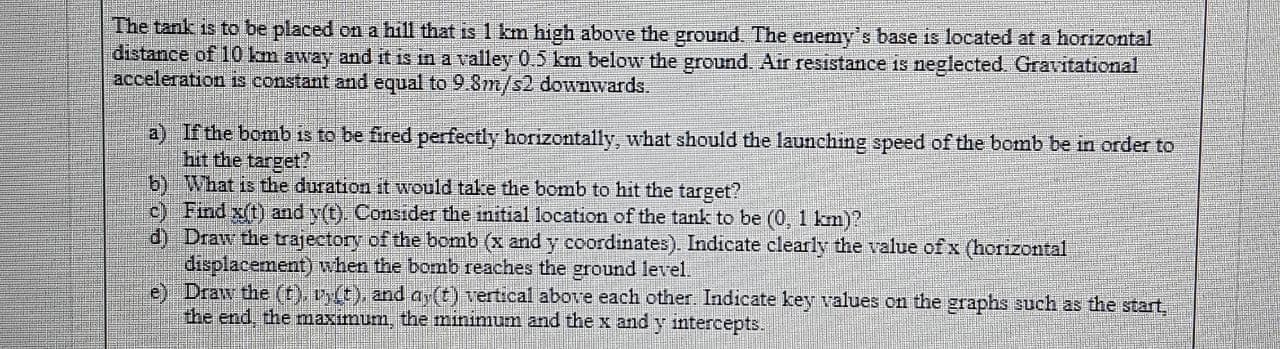 The tank is to be placed on a hill that is 1 km high above the ground. The enemy's base is located at a horizontal
distance of 10 km away and it is in a valley 0.5 km below the ground. Air resistance is neglected. Gravitational
acceleration is constant and equal to 9.8m/s2 downwards.
a) If the bomb is to be fired perfectly horizontally, what should the launching speed of the bomb be in order to
hit the target?
b) What is the duration it would take the bomb to hit the target?
c) Find x(t) and y(t). Consider the initial location of the tank to be (0, 1 km)?
d) Draw the trajectory of the bomb (x and y coordinates). Indicate clearly the value of x (horizontal
displacement) when the bomb reaches the ground level.
e) Draw the (t), vy(t), and ay(t) vertical above each other. Indicate key values on the graphs such as the start,
the end, the maximum, the minimum and the x and y intercepts.

