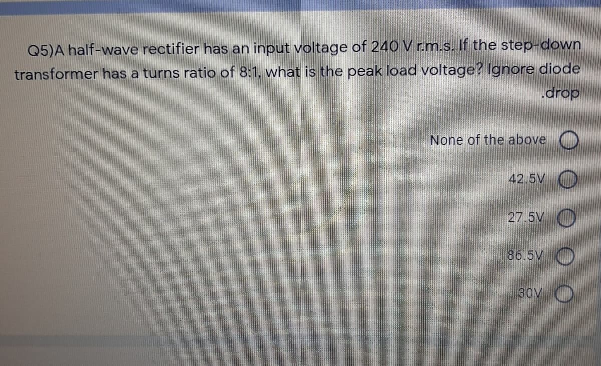 Q5)A half-wave rectifier has an input voltage of 240 V r.m.s. If the step-down
transformer has a turns ratio of 8:1, what is the peak load voltage? Ignore diode
drop
None of the above O
42.5V O
27.5V O
86.5V )
30V ()
