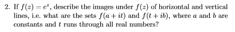 2. If f(2) = e*, describe the images under f(z) of horizontal and vertical
lines, i.e. what are the sets f(a + it) and f(t + ib), where a and b are
constants and t runs through all real numbers?
