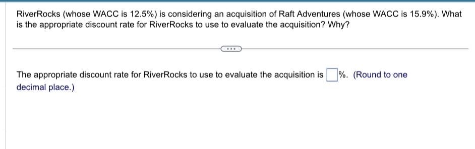 RiverRocks (whose WACC is 12.5%) is considering an acquisition of Raft Adventures (whose WACC is 15.9%). What
is the appropriate discount rate for RiverRocks to use to evaluate the acquisition? Why?
The appropriate discount rate for RiverRocks to use to evaluate the acquisition is %. (Round to one
decimal place.)
