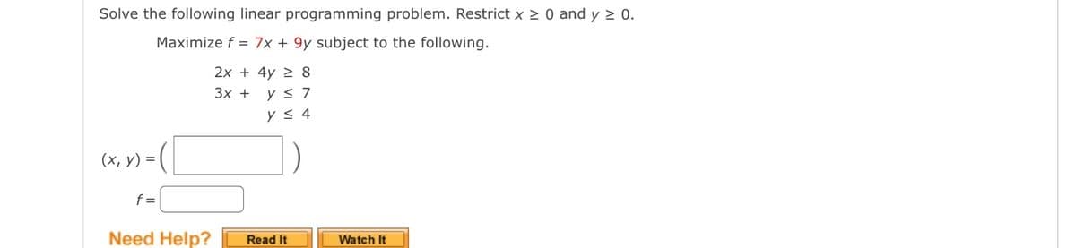 Solve the following linear programming problem. Restrict x ≥ 0 and y ≥ 0.
Maximize f = 7x + 9y subject to the following.
(x, y) =
f=
Need Help?
2x + 4y8
3x +
y ≤ 7
y ≤ 4
Read It
Watch It