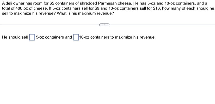 A deli owner has room for 65 containers of shredded Parmesan cheese. He has 5-oz and 10-oz containers, and a
total of 400 oz of cheese. If 5-oz containers sell for $9 and 10-oz containers sell for $16, how many of each should he
sell to maximize his revenue? What is his maximum revenue?
He should sell 5-oz containers and 10-oz containers to maximize his revenue.
