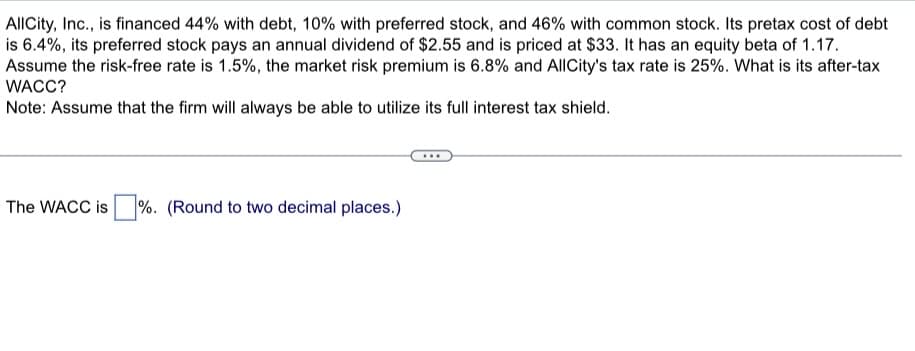 AllCity, Inc., is financed 44% with debt, 10% with preferred stock, and 46% with common stock. Its pretax cost of debt
is 6.4%, its preferred stock pays an annual dividend of $2.55 and is priced at $33. It has an equity beta of 1.17.
Assume the risk-free rate is 1.5%, the market risk premium is 6.8% and AllCity's tax rate is 25%. What is its after-tax
WACC?
Note: Assume that the firm will always be able to utilize its full interest tax shield.
The WACC is
%. (Round to two decimal places.)