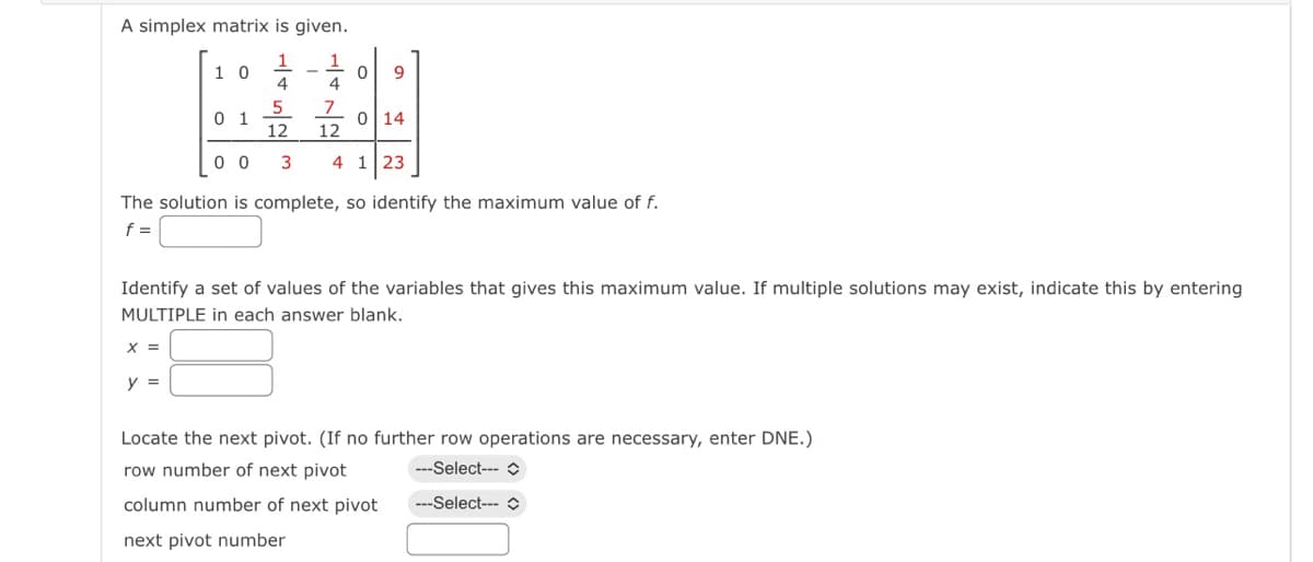 A simplex matrix is given.
1
4
10
X =
01
y =
1
4
0 9
5
7
12
12
3 4 1 23
0 0
The solution is complete, so identify the maximum value of f.
f =
0 14
Identify a set of values of the variables that gives this maximum value. If multiple solutions may exist, indicate this by entering
MULTIPLE in each answer blank.
Locate the next pivot. (If no further row operations are necessary, enter DNE.)
row number of next pivot
---Select---
column number of next pivot
---Select---
next pivot number