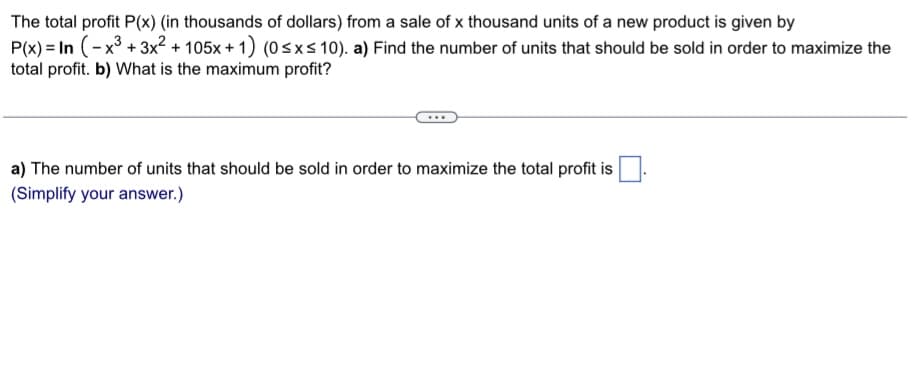 The total profit P(x) (in thousands of dollars) from a sale of x thousand units of a new product is given by
P(x)= In (-x³+3x²+105x + 1) (0 ≤x≤ 10). a) Find the number of units that should be sold in order to maximize the
total profit. b) What is the maximum profit?
a) The number of units that should be sold in order to maximize the total profit is
(Simplify your answer.)