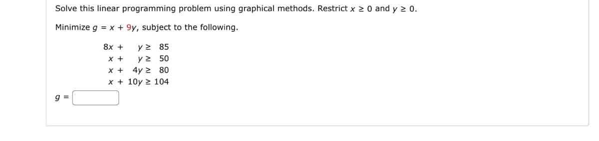 Solve this linear programming problem using graphical methods. Restrict x ≥ 0 and y ≥ 0.
Minimize g = x +9y, subject to the following.
g=
8x +
x +
x +
y ≥ 85
y≥ 50
4y2 80
x+10y 104