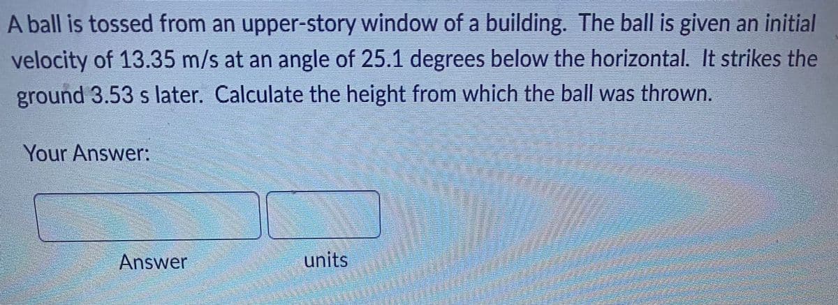 A ball is tossed from an upper-story window of a building. The ball is given an initial
velocity of 13.35 m/s at an angle of 25.1 degrees below the horizontal. It strikes the
ground 3.53 s later. Calculate the height from which the ball was thrown.
Your Answer:
units
Answer
S
HA
men