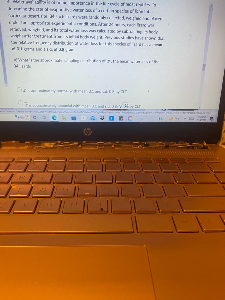 4. Water availability is of prime importance in the life cycle of most reptiles. To
determine the rate of evaporative water loss of a certain species of lizard at a
particular desert site, 34 such lizards were randomly collected, weighed and placed
under the appropriate experimental conditions. After 24 hours, each lizard was
removed, weighed, and its total water loss was calculated by subtracting its body
weight after treatment from its initial body weight. Previous studies have shown that
the relative frequency distribution of water loss for this species of lizard has a mean
of 3.1 grams and a s.d. of 0.8 gram.
a) What is the approximate sampling distribution of x, the mean water loss of the
34 lizards
a is approximately normal with mean 3.1 and s.d. 0.8 by CLT
is approximately binomial with mean 3.1 and s.d. 0.8/ 34 by CLT
t/in-Columbus,Georgia?loc-eyJsljoiQ29sdW1idXMiLCJyljoiR2VvcmdpYSIsImMiOiJVbml0ZWQgU3RhdGVzliwiaS161VTliwiZy161mVuLXVzliwieC16LTg0Ljk4MTcsInkiOjMyLjQ5MjJ9&weadegreetype=F&ocid=m...
R
O B
T
G
B
H
الك
M
(?)
74°F
9:52 PM
7/14/2022
E.