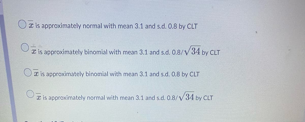is approximately normal with mean 3.1 and s.d. 0.8 by CLT
is approximately binomial with mean 3.1 and s.d. 0.8/ 34 by CLT
is approximately binomial with mean 3.1 and s.d. 0.8 by CLT
is approximately normal with mean 3.1 and s.d. 0.8/34 by CLT
