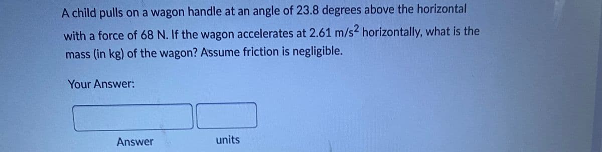A child pulls on a wagon handle at an angle of 23.8 degrees above the horizontal
with a force of 68 N. If the wagon accelerates at 2.61 m/s² horizontally, what is the
mass (in kg) of the wagon? Assume friction is negligible.
Your Answer:
units
Answer