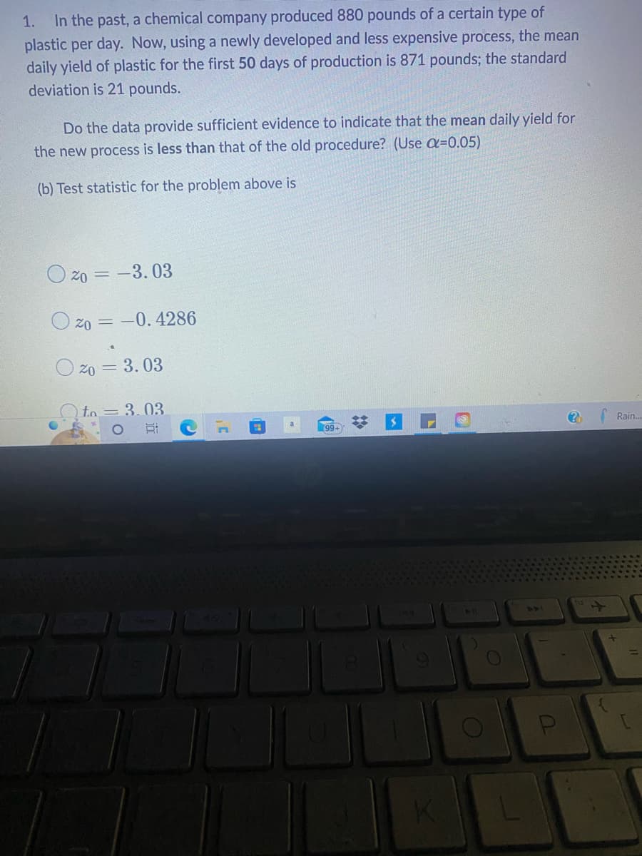 1. In the past, a chemical company produced 880 pounds of a certain type of
plastic per day. Now, using a newly developed and less expensive process, the mean
daily yield of plastic for the first 50 days of production is 871 pounds; the standard
deviation is 21 pounds.
Do the data provide sufficient evidence to indicate that the mean daily yield for
the new process is less than that of the old procedure? (Use ax=0.05)
(b) Test statistic for the problem above is
20 = -3.03
20 = -0.4286
20 = 3.03
to = 3.03
OE
(2
#
9
K
O
L
?
+
Rain...
L