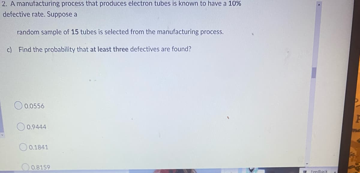 2. A manufacturing process that produces electron tubes is known to have a 10%
defective rate. Suppose a
random sample of 15 tubes is selected from the manufacturing process.
c) Find the probability that at least three defectives are found?
0.0556
0.9444
0.1841
0.8159
Feedback