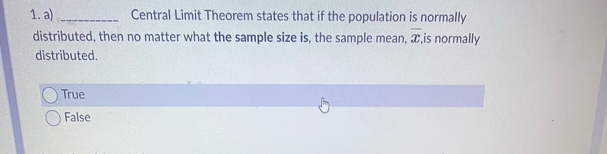 1. a)
Central Limit Theorem states that if the population is normally
distributed, then no matter what the sample size is, the sample mean, ,is normally
distributed.
True
False