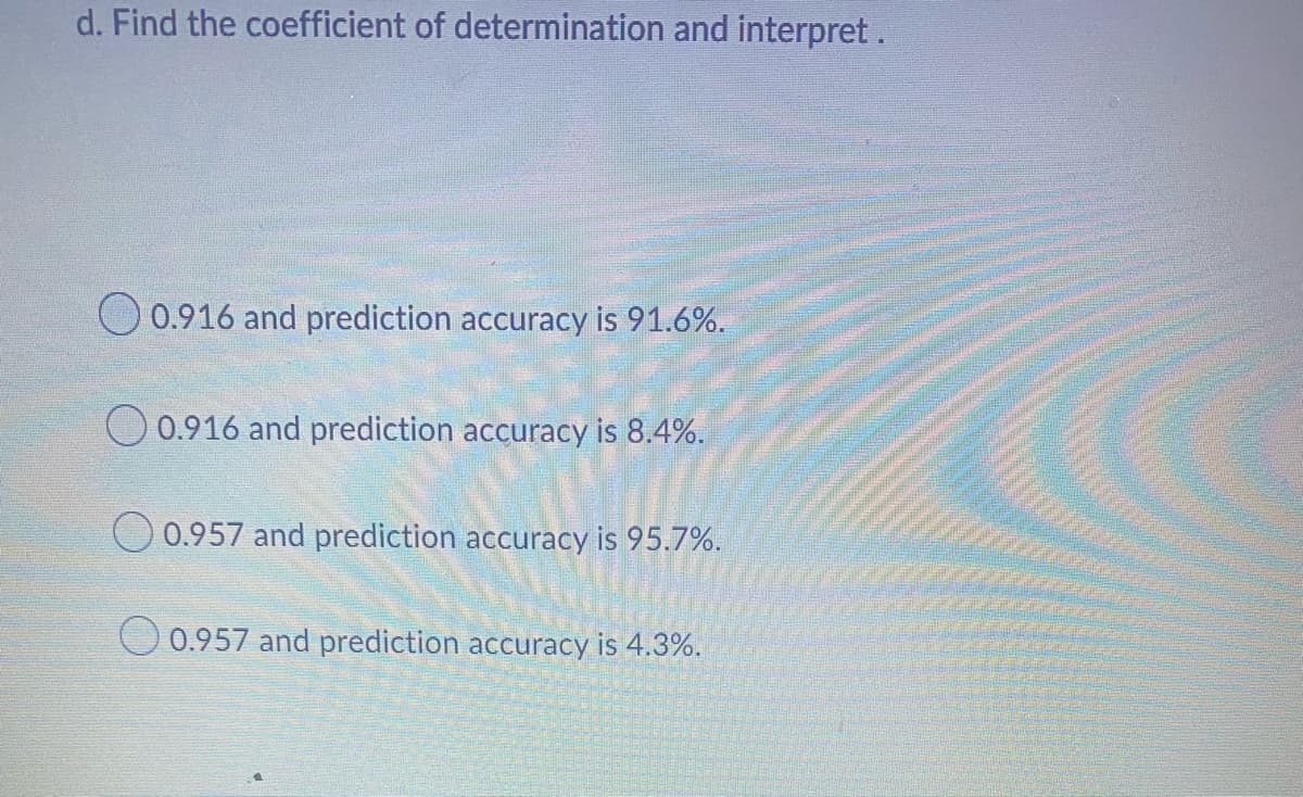 d. Find the coefficient of determination and interpret.
0.916 and prediction accuracy is 91.6%.
0.916 and prediction accuracy is 8.4%.
0.957 and prediction accuracy is 95.7%.
O 0.957 and prediction accuracy is 4.3%.