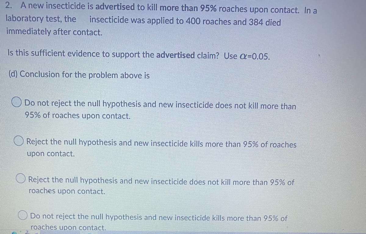 2. A new insecticide is advertised to kill more than 95% roaches upon contact. In a
laboratory test, the insecticide was applied to 400 roaches and 384 died
immediately after contact.
Is this sufficient evidence to support the advertised claim? Use α=0.05.
(d) Conclusion for the problem above is
Do not reject the null hypothesis and new insecticide does not kill more than
95% of roaches upon contact.
O Reject the null hypothesis and new insecticide kills more than 95% of roaches
upon contact.
Reject the null hypothesis and new insecticide does not kill more than 95% of
roaches upon contact.
Do not reject the null hypothesis and new insecticide kills more than 95% of
roaches upon contact.