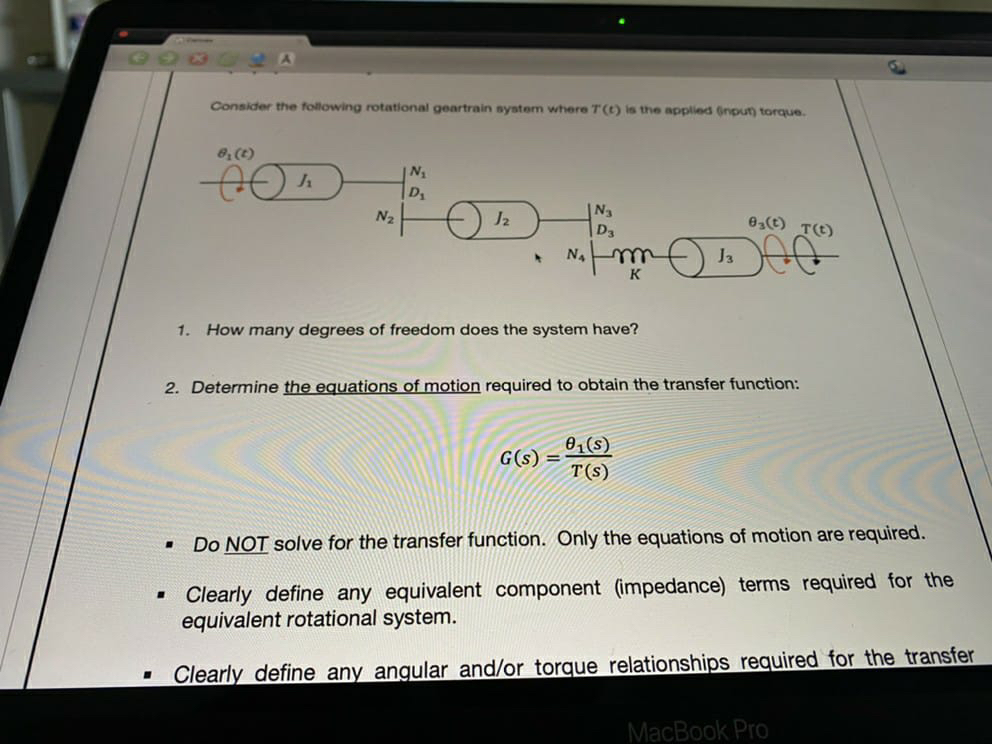 Consider the following rotational geartrain system where T(t) is the applied (npun torque.
8, (t)
D
N2
N3
e,) TE)
J3
K
1. How many degrees of freedom does the system have?
2. Determine the equations of motion required to obtain the transfer function:
01(s)
G(s) =
T(s)
