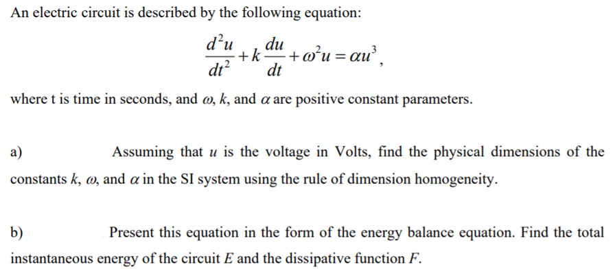 An electric circuit is described by the following equation:
d’u
du
+k+o°u= au,
dt
di?
where t is time in seconds, and w, k, and a are positive constant parameters.
a)
Assuming that u is the voltage in Volts, find the physical dimensions of the
constants k, w, and a in the SI system using the rule of dimension homogeneity.
b)
Present this equation in the form of the energy balance equation. Find the total
instantaneous energy of the circuit E and the dissipative function F.
