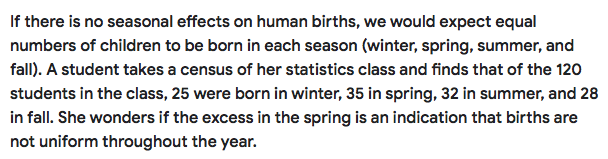 If there is no seasonal effects on human births, we would expect equal
numbers of children to be born in each season (winter, spring, summer, and
fall). A student takes a census of her statistics class and finds that of the 120
students in the class, 25 were born in winter, 35 in spring, 32 in summer, and 28
in fall. She wonders if the excess in the spring is an indication that births are
not uniform throughout the year.
