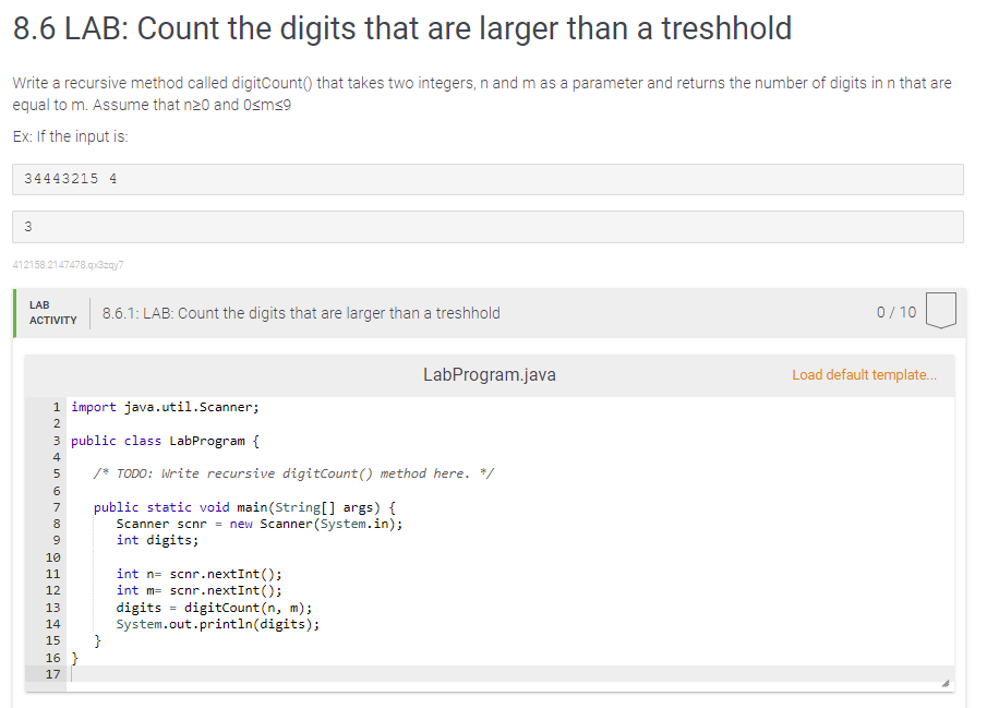 8.6 LAB: Count the digits that are larger than a treshhold
Write a recursive method called digitCount() that takes two integers, n and m as a parameter and returns the number of digits in n that are
equal to m. Assume that n20 and 0<m<9
Ex: If the input is:
34443215 4
3
412158.2147478.qx3zqy7
LAB
ACTIVITY
ANM&in ∞ N
1 import
java.util.Scanner;
3 public class LabProgram {
2
4
5
6
8
9
7 public static void main(String[] args) {
Scanner scnr = new Scanner(System.in);
int digits;
10
11
8.6.1: LAB: Count the digits that are larger than a treshhold
in 10
12
13
14
15 }
16 }
17
/* TODO: Write recursive digitCount() method here. */
int n= scnr.nextInt ();
int m= scnr.nextInt ();
digits digitCount (n, m);
System.out.println(digits);
LabProgram.java
=
0/10
Load default template...